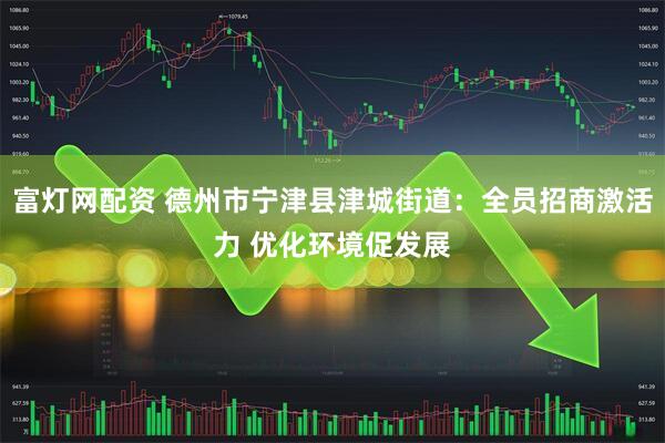 富灯网配资 德州市宁津县津城街道：全员招商激活力 优化环境促发展