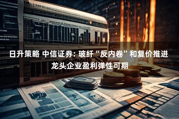 日升策略 中信证券: 玻纤“反内卷”和复价推进 龙头企业盈利弹性可期
