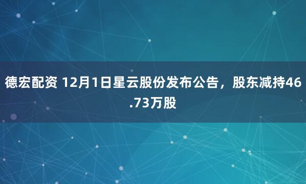 德宏配资 12月1日星云股份发布公告，股东减持46.73万股
