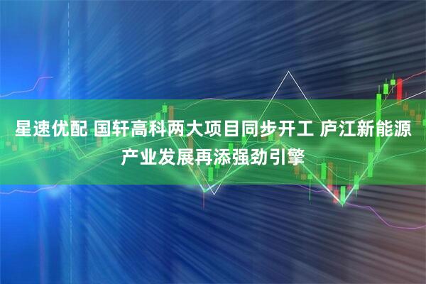 星速优配 国轩高科两大项目同步开工 庐江新能源产业发展再添强劲引擎