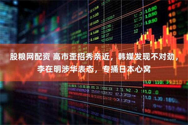 股粮网配资 高市歪招秀亲近，韩媒发现不对劲，李在明涉华表态，专捅日本心窝